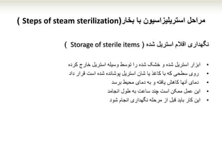 ‫بخار‬ ‫با‬ ‫استریلیزاسیون‬ ‫مراحل‬(Steps of steam sterilization)
‫نگهداری‬‫شده‬ ‫استریل‬ ‫اقالم‬(Storage of sterile items)
•‫ا‬‫بزار‬‫استریل‬ ‫وسیله‬ ‫توسط‬ ‫را‬ ‫شده‬ ‫خشک‬ ‫و‬ ‫شده‬ ‫استریل‬‫کرده‬ ‫خارج‬
•‫روی‬‫کاغذ‬ ‫با‬ ‫که‬ ‫سطحی‬‫قرار‬ ‫است‬ ‫شده‬ ‫پوشانده‬ ‫استریل‬ ‫شان‬ ‫یا‬‫داد‬
•‫دمای‬‫محیط‬ ‫دمای‬ ‫به‬ ‫و‬ ‫یافته‬ ‫کاهش‬ ‫آنها‬‫برسد‬
•‫این‬‫طول‬ ‫به‬ ‫ساعت‬ ‫چند‬ ‫است‬ ‫ممکن‬ ‫عمل‬‫انجامد‬
•‫این‬‫انجام‬ ‫نگهداری‬ ‫مرحله‬ ‫از‬ ‫قبل‬ ‫باید‬ ‫کار‬‫شود‬
 
