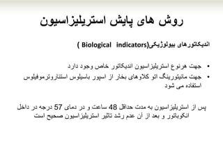 ‫پایش‬ ‫های‬ ‫روش‬‫استریلیزاسیون‬
‫اندیکاتورهای‬‫بیولوژیکی‬(Biological indicators)
•‫جهت‬‫اندیکاتور‬ ‫استریلیزاسیون‬ ‫هرنوع‬‫خاص‬‫دارد‬ ‫وجود‬
•‫جهت‬‫استئاروترموف‬ ‫باسیلوس‬ ‫اسپور‬ ‫از‬ ‫بخار‬ ‫کالوهای‬ ‫اتو‬ ‫مانیتورینگ‬‫یلوس‬
‫می‬ ‫استفاده‬‫شود‬
‫از‬ ‫پس‬‫استریلیزاسیون‬‫حداقل‬ ‫مدت‬ ‫به‬48‫دمای‬ ‫در‬ ‫و‬ ‫ساعت‬57‫داخل‬ ‫در‬ ‫درجه‬
‫رشد‬ ‫عدم‬ ‫آن‬ ‫از‬ ‫بعد‬ ‫و‬ ‫انکوباتور‬‫تاثیر‬‫استریلیزاسیون‬‫صحیح‬‫است‬
 