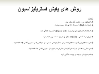 ‫پایش‬ ‫های‬ ‫روش‬‫استریلیزاسیون‬
‫نکـات‬:
1-‫معتبر‬ ‫باید‬ ‫استفاده‬ ‫مورد‬ ‫اندیکاتور‬‫بوده‬
2-‫انجام‬‫تست‬B&D‫صورت‬ ‫به‬‫باید‬ ‫هفتگی‬‫پذیرد‬ ‫صورت‬.
3-‫بیولوژیک‬ ‫اندیکاتورهای‬ ‫از‬ ‫استفاده‬(Spore test)‫صورت‬ ‫به‬‫هفتگی‬‫باشد‬
4-‫برای‬‫مواد‬‫کاشتنی‬(implants)‫از‬ ‫قبل‬‫بار‬‫انجام‬ ‫اسپور‬ ‫تست‬ ‫باید‬‫شود‬
5-‫در‬‫های‬ ‫بسته‬‫بزرگ‬‫و‬‫کالس‬ ‫شیمیایی‬ ‫ی‬ ‫اندیکاتورها‬ ‫از‬ ، ‫حساس‬ ‫جراحی‬ ‫اعمال‬ ‫مخصوص‬ ‫های‬ ‫بسته‬6‫استفاده‬‫شود‬
6-‫کالس‬ ‫شیمیایی‬ ‫اندیکاتورهای‬ ‫از‬ ‫بخار‬ ‫کالوهای‬ ‫اتو‬ ‫کوچک‬ ‫های‬ ‫بسته‬ ‫تمامی‬ ‫در‬4‫شود‬ ‫استفاده‬.
7-‫موجود‬ ‫اندیکاتورهای‬‫پرونده‬ ‫در‬‫بایگانی‬‫شوند‬
 