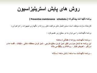 ‫پایش‬ ‫های‬ ‫روش‬‫استریلیزاسیون‬
‫برنامه‬‫پیشگیرانه‬ ‫شت‬ ‫نگهدا‬(Preventive maintenance schedules)
‫سازنده‬ ‫کارخانه‬‫موظف‬‫دستورالعمل‬ ‫است‬‫های‬‫و‬ ‫روزانه‬ ‫های‬ ‫مراقبت‬‫نگهداری‬‫فراهم‬ ‫را‬ ‫تجهیزات‬‫آورد‬
‫برنامه‬‫کرد‬ ‫تقسیم‬ ‫زیر‬ ‫سطح‬ ‫دو‬ ‫به‬ ‫توان‬ ‫می‬ ‫را‬ ‫نگهداشت‬:
-‫روزانه‬ ‫نگهداشت‬ ‫برنامه‬/‫هفتگی‬/‫ماهانه‬
‫این‬‫قفسه‬ ، ‫طبقات‬ ، ‫داخلی‬ ‫محفظه‬ ‫کردن‬ ‫تمیز‬ ، ‫خارجی‬ ‫سطح‬ ‫کردن‬ ‫تمیز‬ ‫نظیر‬ ‫مواردی‬ ‫شامل‬ ‫ها‬ ‫برنامه‬‫و‬ ‫ها‬
‫روغنکاری‬ ، ‫فیلتر‬ ‫تعویض‬ ، ‫درزگیر‬‫و‬00‫باشد‬ ‫می‬
-‫ماهه‬ ‫سه‬ ‫نگهداشت‬ ‫برنامه‬/‫ماهه‬ ‫شش‬/‫ساالنه‬
 