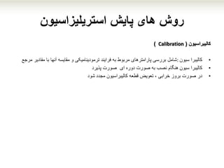 ‫پایش‬ ‫های‬ ‫روش‬‫استریلیزاسیون‬
‫کالیبراسیون‬(Calibration)
•‫سیون‬ ‫کالیبرا‬:‫شامل‬‫مقادیر‬ ‫با‬ ‫آنها‬ ‫مقایسه‬ ‫و‬ ‫ترمودینامیکی‬ ‫فرایند‬ ‫به‬ ‫مربوط‬ ‫پارامترهای‬ ‫بررسی‬‫م‬‫رجع‬
•‫سیون‬ ‫کالیبرا‬‫هنگام‬‫ای‬ ‫دوره‬ ‫صورت‬ ‫به‬ ‫نصب‬‫صورت‬‫پذیرد‬
•‫در‬‫قطعه‬ ‫تعویض‬ ، ‫خرابی‬ ‫بروز‬ ‫صورت‬‫مجدد‬ ‫کالیبراسیون‬‫شود‬
 