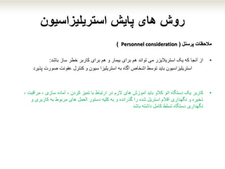 ‫پایش‬ ‫های‬ ‫روش‬‫استریلیزاسیون‬
‫مالحظات‬‫پرسنل‬(Personnel consideration)
•‫ساز‬ ‫خطر‬ ‫کاربر‬ ‫برای‬ ‫هم‬ ‫و‬ ‫بیمار‬ ‫برای‬ ‫هم‬ ‫تواند‬ ‫می‬ ‫استریالیزر‬ ‫یک‬ ‫که‬ ‫آنجا‬ ‫از‬‫باشد‬:
‫استریلیزاسیون‬‫آگاه‬ ‫اشخاص‬ ‫توسط‬ ‫باید‬‫و‬ ‫سیون‬ ‫استریلیزا‬ ‫به‬‫کنترل‬‫عفونت‬‫صورت‬‫پذیرد‬
•‫کاربر‬‫ارتباط‬ ‫در‬ ‫الزم‬ ‫های‬ ‫آموزش‬ ‫باید‬ ‫کالو‬ ‫اتو‬ ‫دستگاه‬ ‫یک‬‫با‬‫تمیز‬‫مراقبت‬ ، ‫سازی‬ ‫آماده‬ ، ‫کردن‬،
‫و‬ ‫کاربری‬ ‫به‬ ‫مربوط‬ ‫های‬ ‫العمل‬ ‫دستور‬ ‫کلیه‬ ‫به‬ ‫و‬ ‫گذرانده‬ ‫را‬ ‫شده‬ ‫استریل‬ ‫اقالم‬ ‫نگهداری‬ ‫و‬ ‫ذخیره‬
‫باشد‬ ‫داشته‬ ‫کامل‬ ‫تسلط‬ ‫دستگاه‬ ‫نگهداری‬
 