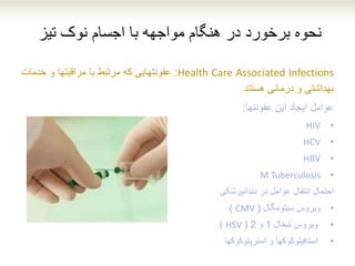 ‫تیز‬ ‫نوک‬ ‫اجسام‬ ‫با‬ ‫مواجهه‬ ‫هنگام‬ ‫در‬ ‫برخورد‬ ‫نحوه‬
Health Care Associated Infections:‫عفونتهایی‬‫که‬‫مرتبط‬‫با‬‫مراقبتها‬‫و‬‫خدمات‬
‫بهداشتی‬‫و‬‫درمانی‬‫هستند‬
‫عوامل‬‫ایجاد‬‫این‬‫عفونتها‬:
•HIV
•HCV
•HBV
•M Tuberculosis
‫احتمال‬‫انتقال‬‫عوامل‬‫در‬‫دندانپزشکی‬
•‫ویروس‬‫سیتومگال‬(CMV)
•‫ویروس‬‫تبخال‬1‫و‬2(HSV)
•‫استافیلوکوکها‬‫و‬‫استرپتوکوکها‬
 