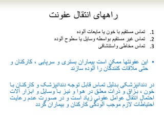 ‫انتقال‬ ‫راههای‬‫ع‬‫فونت‬
.1‫تماس‬‫آلوده‬ ‫مایعات‬ ‫یا‬ ‫خون‬ ‫با‬ ‫مستقیم‬
.2‫تماس‬‫سطوح‬ ‫یا‬ ‫وسایل‬ ‫بواسطه‬ ‫مستقیم‬ ‫غیر‬‫آلوده‬
.3‫ت‬‫ماس‬‫مخاطی‬‫واستنشاقی‬
•‫این‬‫عفونتها‬‫ممکن‬‫است‬‫بیماران‬‫بستری‬‫و‬‫سرپایی‬،‫کا‬‫رکنان‬‫و‬
‫حتی‬‫مالقات‬‫کنندگان‬‫را‬‫آلوده‬‫سازند‬
‫مدلیل‬‫م‬‫ب‬ ‫مکی‬‫م‬‫دندانپزش‬ ‫در‬‫ماس‬‫م‬‫تم‬‫کار‬ ‫و‬ ‫مک‬‫م‬‫دندانپزش‬ ‫مه‬‫م‬‫توج‬ ‫مل‬‫م‬‫قاب‬‫ما‬‫م‬‫ب‬ ‫مان‬‫م‬‫کن‬
‫بمزاق‬ ، ‫خون‬‫و‬‫ذرات‬‫ابمزار‬ ‫و‬ ‫وسمایل‬ ‫بما‬ ‫نیمز‬ ‫و‬ ‫هموا‬ ‫در‬ ‫معلمق‬‫آالت‬
‫احتمال‬‫عوامل‬ ‫انتقال‬‫عفونی‬‫زیاد‬‫اسمت‬‫رعایمت‬ ‫عمدم‬ ‫صمورت‬ ‫در‬ ‫و‬
‫احتیاطات‬‫الز‬‫م‬‫گردد‬ ‫بیماران‬ ‫و‬ ‫کارکنان‬ ‫آلودگی‬ ‫موجب‬
 