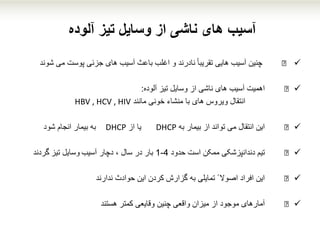 ‫آلوده‬ ‫تیز‬ ‫وسایل‬ ‫از‬ ‫ناشی‬ ‫های‬ ‫آسیب‬
€‫چنین‬‫آسیب‬‫هایی‬ً‫ا‬‫تقریب‬‫نادرند‬‫و‬‫اغلب‬‫باعث‬‫آسیب‬‫های‬‫جزئی‬‫پوست‬‫می‬‫شون‬‫د‬
€‫اهمیت‬‫آسیب‬‫های‬‫ناشی‬‫از‬‫وسایل‬‫تیز‬‫آلوده‬:
‫انتقال‬‫مانند‬ ‫خونی‬ ‫منشاء‬ ‫با‬ ‫های‬ ‫ویروس‬HBV , HCV , HIV
€‫این‬‫انتقال‬‫می‬‫تواند‬‫از‬‫بیمار‬‫به‬DHCP‫یا‬‫از‬DHCP‫به‬‫بیمار‬‫انجام‬‫شود‬
€‫تیم‬‫دندانپزشکی‬‫ممکن‬‫است‬‫حدود‬4-1‫بار‬‫در‬‫سال‬،‫دچار‬‫آسیب‬‫وسایل‬‫تیز‬‫گردند‬
€‫این‬‫افراد‬‫اصوال‬ً‫تمایلی‬‫به‬‫گزارش‬‫کردن‬‫این‬‫حوادث‬‫ندارند‬
€‫آمارهای‬‫موجود‬‫از‬‫میزان‬‫واقعی‬‫چنین‬‫وقایعی‬‫کمتر‬‫هستند‬
 