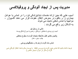 ‫پروفیالکسی‬ ‫و‬ ‫آلودگی‬ ‫ایجاد‬ ‫از‬ ‫پس‬ ‫مدیریت‬
‫آسیب‬‫هایی‬‫که‬‫حین‬‫ارائه‬‫خدمات‬‫دندانپزشکی‬‫فرد‬‫را‬‫در‬‫تماس‬‫با‬‫عو‬‫امل‬
‫بیماری‬‫زا‬‫و‬‫بالقوه‬‫در‬‫معرض‬‫انتقال‬‫عفونت‬‫قرار‬‫می‬‫دهند‬‫اکسپوژر‬،
‫مواجهه‬‫یا‬‫تماس‬‫شغلی‬‫نامیده‬‫می‬‫شوند‬
‫به‬‫اشکال‬‫زیر‬‫واقع‬‫می‬‫گردند‬:
‫وسایل‬ ‫از‬ ‫ناشی‬‫تیز‬
‫شدگی‬ ‫سوراخ‬ ‫یا‬ ‫زخمی‬ ، ‫بریدگی‬ ، ‫مخاطی‬ ‫یا‬ ‫پوستی‬ ‫زیر‬ ‫آسیب‬‫پوست‬
‫سطوح‬ ‫به‬ ‫آلوده‬ ‫مایعات‬ ‫مالحظه‬ ‫قابل‬ ‫مقادیر‬ ‫پاشیدن‬‫مخاطی‬
‫چشم‬، ‫بینی‬ ،‫دهان‬
‫پوستی‬ ‫سائیدگیهای‬ ‫و‬ ‫ها‬ ‫زخم‬ ‫با‬ ‫آلوده‬ ‫ماده‬ ‫تماس‬.
‫توجه‬‫ویروس‬ ‫به‬ ‫آلوده‬ ‫خون‬ ‫تماس‬ ‫که‬ ‫باشید‬ ‫داشته‬HIV‫نمی‬ ‫آلودگی‬ ‫انتقال‬ ‫باعث‬ ‫سالم‬ ‫پوست‬ ‫با‬
‫گردد‬(‫خاص‬ ‫بسیار‬ ‫موارد‬ ‫در‬ ‫مگر‬)
 