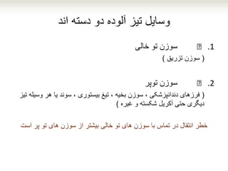 ‫دسته‬ ‫دو‬ ‫آلوده‬ ‫تیز‬ ‫وسایل‬‫اند‬
.1€‫خالی‬ ‫تو‬ ‫سوزن‬
(‫تزریق‬ ‫سوزن‬)
.2€‫توپر‬ ‫سوزن‬
(‫وس‬ ‫هر‬ ‫یا‬ ‫سوند‬ ، ‫بیستوری‬ ‫تیغ‬ ، ‫بخیه‬ ‫سوزن‬ ، ‫دندانپزشکی‬ ‫فرزهای‬‫تیز‬ ‫یله‬
‫غیره‬ ‫و‬ ‫شکسته‬ ‫آکریل‬ ‫حتی‬ ‫دیگری‬)
‫خطر‬‫پر‬ ‫تو‬ ‫های‬ ‫سوزن‬ ‫از‬ ‫بیشتر‬ ‫خالی‬ ‫تو‬ ‫های‬ ‫سوزن‬ ‫با‬ ‫تماس‬ ‫در‬ ‫انتقال‬‫است‬
 