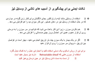 ‫تیز‬ ‫وسایل‬ ‫از‬ ‫ناشی‬ ‫های‬ ‫آسیب‬ ‫از‬ ‫پیشگیری‬ ‫برای‬ ‫ایمنی‬ ‫نکات‬
€‫گونه‬ ‫زدن‬ ‫کنار‬ ‫برای‬ ‫انگشتان‬ ‫بجای‬ ‫رتراکتور‬ ‫یا‬ ‫آینه‬ ‫مانند‬ ‫وسایلی‬ ‫از‬ ‫استفاده‬‫مواردی‬ ‫در‬
‫هستیم‬ ‫دهان‬ ‫در‬ ‫تیز‬ ‫وسایل‬ ‫از‬ ‫استفاده‬ ‫حال‬ ‫در‬ ‫که‬.‫د‬ ‫می‬ ‫افزایش‬ ‫هم‬ ‫را‬ ‫دید‬ ‫میزان‬ ‫کار‬ ‫این‬‫هد‬.
€‫درست‬ ‫به‬ ‫را‬ ‫سوزن‬ ‫سر‬ ‫در‬ ‫نتوانیم‬ ‫که‬ ‫شود‬ ‫می‬ ‫باعث‬ ‫کار‬ ‫این‬ ‫زیرا‬ ، ‫سوزن‬ ‫نکردن‬ ‫خم‬‫ی‬
‫دهد‬ ‫می‬ ‫افزایش‬ ‫را‬ ‫صدماتی‬ ‫چنین‬ ‫بروز‬ ‫احتمال‬ ‫امر‬ ‫همین‬ ‫و‬ ‫دهیم‬ ‫قرار‬ ‫آن‬ ‫روی‬.
€‫فواص‬ ‫در‬ ‫است‬ ‫بهتر‬ ، ‫دهید‬ ‫می‬ ‫انجام‬ ‫تزریق‬ ‫بار‬ ‫چند‬ ‫سوزن‬ ‫یک‬ ‫با‬ ‫بیمار‬ ‫یک‬ ‫در‬ ‫اگر‬‫ل‬
‫قرار‬ ‫آن‬ ‫روی‬ ‫را‬ ‫سوزن‬ ‫سر‬ ‫درپوش‬ ، ‫تزریق‬ ‫بین‬‫دهید‬
‫این‬ ‫برای‬‫کنید‬ ‫استفاده‬ ‫دستی‬ ‫یک‬ ‫اسکوپ‬ ‫روش‬ ‫از‬‫یا‬‫انجام‬‫نیدل‬ ‫کمک‬ ‫به‬ ‫را‬ ‫عمل‬ ‫این‬‫گار‬‫د‬
‫استفاده‬‫که‬ ‫هایی‬ ‫سوزن‬ ‫از‬Retractable sheaf‫است‬ ‫مفید‬ ‫بسیار‬ ‫نیز‬ ‫دارند‬
€‫کنید‬ ‫پرهیز‬ ‫درمان‬ ‫حین‬ ‫در‬ ‫تیز‬ ‫وسایل‬ ‫دادن‬ ‫دست‬ ‫به‬ ‫دست‬ ‫از‬
 