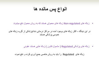 ‫ها‬ ‫مانده‬ ‫پس‬ ‫انواع‬
•‫زباله‬‫های‬Non-regulated‫زباله‬‫های‬‫معمولی‬‫دفع‬ ‫معمول‬ ‫روش‬ ‫به‬ ‫که‬ ‫هستند‬‫میشوند‬
‫در‬‫های‬ ‫زباله‬ ‫گروه‬ ‫از‬ ‫دندانپزشکی‬ ‫درمانی‬ ‫مراکز‬ ‫در‬ ‫آمده‬ ‫بوجود‬ ‫های‬ ‫زباله‬ ‫اکثر‬ ، ‫دیدگاه‬ ‫این‬
‫پزشکی‬ ‫عمومی‬‫هستند‬
•‫زباله‬‫پزشکی‬ ‫های‬Regulated(‫قانون‬ ‫مشمول‬)‫هستند‬ ‫هایی‬ ‫زباله‬‫عفونی‬
‫زباله‬‫های‬Regulated‫دفع‬ ‫و‬ ‫کرده‬ ‫آوری‬ ‫جمع‬ ‫خاصی‬ ‫روش‬ ‫به‬ ‫باید‬ ‫را‬‫نموده‬
 