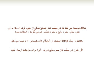 ADA‫آن‬ ‫به‬ ‫که‬ ‫ای‬ ‫توده‬ ‫جیوه‬ ‫از‬ ‫دندانپزشکی‬ ‫های‬ ‫مطب‬ ‫در‬ ‫که‬ ‫کند‬ ‫می‬ ‫توصیه‬
‫استفاده‬ ، ‫گویند‬ ‫می‬ ‫هم‬ ‫خالص‬ ‫جیوه‬ ‫یا‬ ‫مایع‬ ‫جیوه‬ ، ‫خام‬ ‫جیوه‬‫نشود‬
ADA‫سال‬ ‫از‬1984‫می‬ ‫توصیه‬ ‫را‬ ‫کپسولی‬ ‫های‬ ‫آمالگام‬ ‫از‬ ‫استفاده‬‫کند‬
‫اگر‬‫کنید‬ ‫ارسال‬ ‫بازیافت‬ ‫برای‬ ‫آنرا‬ ، ‫دارید‬ ‫مایع‬ ‫جیوه‬ ‫تان‬ ‫مطب‬ ‫در‬ ‫هنوز‬
 