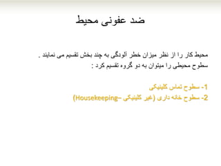 ‫محیط‬ ‫عفونی‬ ‫ضد‬
‫محیط‬‫نمایند‬ ‫می‬ ‫تقسیم‬ ‫بخش‬ ‫چند‬ ‫به‬ ‫آلودگی‬ ‫خطر‬ ‫میزان‬ ‫نظر‬ ‫از‬ ‫را‬ ‫کار‬.
‫کرد‬ ‫تقسیم‬ ‫گروه‬ ‫دو‬ ‫به‬ ‫میتوان‬ ‫را‬ ‫محیطی‬ ‫سطوح‬:
1-‫کلینیکی‬ ‫تماس‬ ‫سطوح‬
2-‫داری‬ ‫خانه‬ ‫سطوح‬(‫غیر‬‫کلینیکی‬–Housekeeping)
 