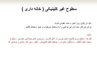 ‫کلینیکی‬ ‫غیر‬ ‫سطوح‬(‫داری‬ ‫خانه‬)
‫باید‬‫شوند‬ ‫عفونی‬ ‫ضد‬ ‫و‬ ‫تمیز‬ ‫روز‬ ‫پایان‬ ‫در‬.
‫برای‬‫کشید‬ ‫دستمال‬ ‫تمیز‬ ‫و‬ ‫مرطوب‬ ‫دستمال‬ ‫با‬ ‫را‬ ‫نواحی‬ ‫این‬ ‫اول‬ ‫باید‬ ‫کار‬ ‫این‬.
‫مانند‬:
‫قلم‬‫سطوح‬ ، ‫عمومی‬ ‫بهداشتی‬ ‫های‬ ‫سرویس‬ ، ‫کاری‬ ‫اتاق‬ ‫از‬ ‫بیرون‬ ‫های‬ ‫کابینت‬ ‫روی‬ ‫سطح‬ ، ‫ها‬
‫و‬ ‫منشی‬ ‫کار‬ ‫میز‬ ، ‫تلفن‬ ، ‫کامپیوتر‬ ‫کلید‬ ‫صفحه‬ ، ‫در‬ ‫های‬ ‫دستگیره‬ ، ‫انتظار‬ ‫اتاق‬ ‫سخت‬‫ها‬ ‫صندلی‬
 