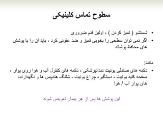 ‫تماس‬ ‫سطوح‬‫کلینیکی‬
•‫شستشو‬(‫کردن‬ ‫تمیز‬)‫قدم‬ ‫اولین‬ ،‫ضروری‬
•‫اگر‬‫با‬ ‫را‬ ‫آن‬ ‫باید‬ ، ‫کرد‬ ‫عفونی‬ ‫ضد‬ ‫و‬ ‫تمیز‬ ‫بخوبی‬ ‫را‬ ‫سطحی‬ ‫توان‬ ‫نمی‬‫پوشش‬
‫محافظ‬ ‫های‬‫پوشاند‬
‫م‬‫انند‬:
•‫د‬‫ک‬‫مه‬‫پ‬ ‫روی‬ ‫هوا‬ ‫و‬ ‫آب‬ ‫کنترل‬ ‫های‬ ‫دکمه‬ ، ‫دندانپزشکی‬ ‫یونیت‬ ‫صندلی‬ ‫های‬، ‫وآر‬
‫نگ‬ ‫و‬ ‫ها‬ ‫هندپیس‬ ‫شلنگ‬ ، ‫یونیت‬ ‫چراغ‬ ‫دستگیره‬ ، ‫یونیت‬ ‫کلید‬ ‫صفحه‬‫هدارنده‬
‫آب‬ ‫پوآر‬ ‫های‬/‫هوا‬
‫این‬‫شوند‬ ‫تعویض‬ ‫بیمار‬ ‫هر‬ ‫از‬ ‫پس‬ ‫ها‬ ‫پوشش‬
 