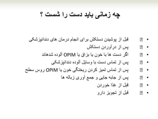 ‫؟‬ ‫شست‬ ‫را‬ ‫دست‬ ‫باید‬ ‫زمانی‬ ‫چه‬
•€‫دندانپزشکی‬ ‫های‬ ‫درمان‬ ‫انجام‬ ‫برای‬ ‫دستکش‬ ‫پوشیدن‬ ‫از‬ ‫قبل‬
•€‫دستکش‬ ‫درآوردن‬ ‫از‬ ‫پس‬
•€‫یا‬ ‫بزاق‬ ‫یا‬ ‫خون‬ ‫با‬ ‫ها‬ ‫دست‬ ‫اگر‬OPIM‫آلوده‬‫شدهاند‬
•€‫دندانپزشکی‬ ‫آلوده‬ ‫وسایل‬ ‫با‬ ‫دست‬ ‫تماس‬ ‫از‬ ‫پس‬
•€‫یا‬ ‫خون‬ ‫ریختگی‬ ‫کردن‬ ‫تمیز‬ ‫تماس‬ ‫از‬ ‫پس‬OPIM‫سطح‬ ‫روس‬
•€‫ها‬ ‫زباله‬ ‫آوری‬ ‫جمع‬ ‫و‬ ‫جایی‬ ‫جابه‬ ‫از‬ ‫پس‬
•€‫خوردن‬ ‫غذا‬ ‫از‬ ‫قبل‬
•€‫دارو‬ ‫تجویز‬ ‫از‬ ‫قبل‬
 