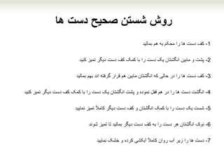 ‫ها‬ ‫دست‬ ‫صحیح‬ ‫شستن‬ ‫روش‬
1-‫هم‬ ‫به‬ ‫محکم‬ ‫را‬ ‫ها‬ ‫دست‬ ‫کف‬‫بمالید‬
2-‫تمیز‬ ‫دیگر‬ ‫دست‬ ‫کف‬ ‫کمک‬ ‫با‬ ‫را‬ ‫دست‬ ‫یک‬ ‫انگشتان‬ ‫مابین‬ ‫و‬ ‫پشت‬‫کنید‬
3-‫بهم‬ ‫اند‬ ‫گرفته‬ ‫قرار‬ ‫هم‬ ‫مابین‬ ‫انگشتان‬ ‫که‬ ‫حالی‬ ‫در‬ ‫را‬ ‫ها‬ ‫دست‬ ‫کف‬‫بمالید‬
4-‫انگشت‬‫دست‬‫تمیز‬ ‫دیگر‬ ‫دست‬ ‫کف‬ ‫کمک‬ ‫با‬ ‫را‬ ‫دست‬ ‫یک‬ ‫انگشتان‬ ‫پشت‬ ‫و‬ ‫نموده‬ ‫قفل‬ ‫هم‬ ‫در‬ ‫را‬ ‫ها‬‫ک‬‫نید‬
5-‫تمیز‬ ً‫ال‬‫کام‬ ‫دیگر‬ ‫دست‬ ‫کف‬ ‫و‬ ‫انگشتان‬ ‫کمک‬ ‫با‬ ‫را‬ ‫دست‬ ‫یک‬ ‫شست‬‫نمایید‬
6-‫تمیز‬ ‫تا‬ ‫بمالید‬ ‫دیگر‬ ‫دست‬ ‫کف‬ ‫به‬ ‫را‬ ‫دست‬ ‫هر‬ ‫انگشتان‬ ‫نوک‬‫شوند‬
7-‫خشک‬ ‫و‬ ‫کرده‬ ‫آبکشی‬ ً‫ال‬‫کام‬ ‫روان‬ ‫آب‬ ‫زیر‬ ‫را‬ ‫ها‬ ‫دست‬‫نمایید‬
 