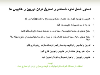 ‫و‬ ‫توربین‬ ‫کردن‬ ‫استریل‬ ‫و‬ ‫شستشو‬ ‫نحوه‬ ‫العمل‬ ‫دستور‬‫هندپیس‬‫ها‬
•‫هندپیس‬‫یا‬‫از‬ ‫شدن‬ ‫جدا‬ ‫از‬ ‫قبل‬ ‫توربین‬‫شلنگ‬‫یونیت‬‫مدت‬ ‫به‬ ‫باید‬ ،30‫ثانیه‬‫کار‬‫کند‬
•‫فرز‬‫یا‬ ‫توربین‬ ‫سر‬ ‫از‬ ‫را‬‫هندپیس‬‫کنید‬ ‫جدا‬
•‫سطح‬‫دترجنت‬ ‫و‬ ‫برس‬ ‫وسیله‬ ‫به‬ ‫هندپیس‬ ‫یا‬ ‫توربین‬ ‫بیرونی‬‫مایع‬ ‫صابون‬‫دهید‬ ‫شستشو‬
•‫سطح‬‫ظرف‬ ‫در‬ ‫را‬ ‫آن‬ ‫و‬ ‫کرده‬ ‫خشک‬ ‫دستمال‬ ‫وسیله‬ ‫به‬ ‫را‬ ‫بیرونی‬‫استوانهاي‬‫مدتی‬ ‫براي‬‫وارونه‬‫نگه‬
‫دارید‬
•‫توربین‬‫روغن‬ ‫سازنده‬ ‫کارخانه‬ ‫دستورالعمل‬ ‫به‬ ‫توجه‬ ‫با‬ ‫را‬ ‫هندپیس‬ ‫یا‬‫کاري‬‫کنید‬
•‫اجازه‬‫سر‬ ‫از‬ ‫اضافه‬ ‫روغن‬ ‫دهید‬‫هندپیس‬‫و‬‫خارج‬ ‫توربین‬‫شود‬.
•‫هندپیس‬‫اتوکالو‬ ‫مرطوب‬ ‫حرارت‬ ‫با‬ ‫را‬ ‫توربین‬ ‫و‬‫کنید‬ ‫استریل‬
‫توجه‬:
‫یا‬ ‫التراسونیک‬ ‫شوینده‬ ‫دستگاه‬ ‫از‬ ‫استفاده‬‫غوطه‬‫ورسازي‬‫آب‬ ‫در‬ ‫آن‬‫ممنوع‬‫است‬
 