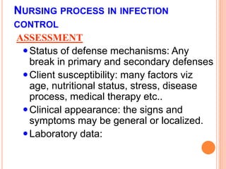 NURSING PROCESS IN INFECTION
CONTROL
ASSESSMENT
Status of defense mechanisms: Any
break in primary and secondary defenses
Client susceptibility: many factors viz
age, nutritional status, stress, disease
process, medical therapy etc..
Clinical appearance: the signs and
symptoms may be general or localized.
Laboratory data:
 