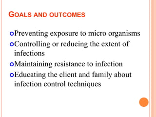 GOALS AND OUTCOMES
Preventing exposure to micro organisms
Controlling or reducing the extent of
infections
Maintaining resistance to infection
Educating the client and family about
infection control techniques
 