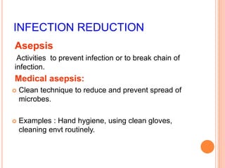 INFECTION REDUCTION
Asepsis
Activities to prevent infection or to break chain of
infection.
Medical asepsis:
 Clean technique to reduce and prevent spread of
microbes.
 Examples : Hand hygiene, using clean gloves,
cleaning envt routinely.
 