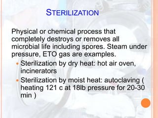STERILIZATION
Physical or chemical process that
completely destroys or removes all
microbial life including spores. Steam under
pressure, ETO gas are examples.
 Sterilization by dry heat: hot air oven,
incinerators
 Sterilization by moist heat: autoclaving (
heating 121 c at 18lb pressure for 20-30
min )
 