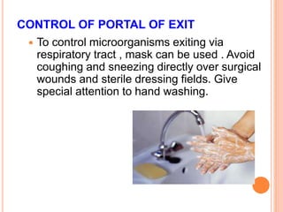 CONTROL OF PORTAL OF EXIT
 To control microorganisms exiting via
respiratory tract , mask can be used . Avoid
coughing and sneezing directly over surgical
wounds and sterile dressing fields. Give
special attention to hand washing.
 