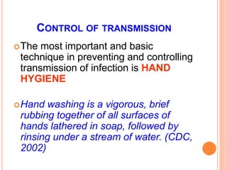 CONTROL OF TRANSMISSION
The most important and basic
technique in preventing and controlling
transmission of infection is HAND
HYGIENE
Hand washing is a vigorous, brief
rubbing together of all surfaces of
hands lathered in soap, followed by
rinsing under a stream of water. (CDC,
2002)
 