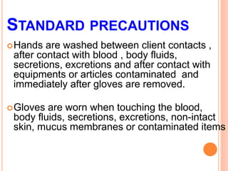 STANDARD PRECAUTIONS
Hands are washed between client contacts ,
after contact with blood , body fluids,
secretions, excretions and after contact with
equipments or articles contaminated and
immediately after gloves are removed.
Gloves are worn when touching the blood,
body fluids, secretions, excretions, non-intact
skin, mucus membranes or contaminated items
 