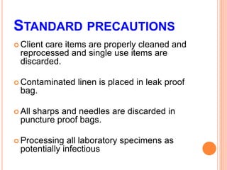 STANDARD PRECAUTIONS
 Client care items are properly cleaned and
reprocessed and single use items are
discarded.
 Contaminated linen is placed in leak proof
bag.
 All sharps and needles are discarded in
puncture proof bags.
 Processing all laboratory specimens as
potentially infectious
 