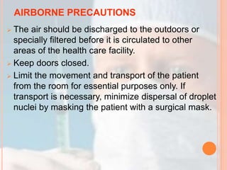 AIRBORNE PRECAUTIONS
 The air should be discharged to the outdoors or
specially filtered before it is circulated to other
areas of the health care facility.
 Keep doors closed.
 Limit the movement and transport of the patient
from the room for essential purposes only. If
transport is necessary, minimize dispersal of droplet
nuclei by masking the patient with a surgical mask.
 