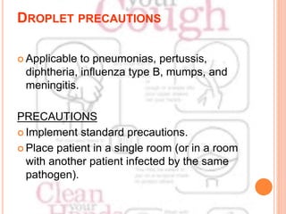 DROPLET PRECAUTIONS
 Applicable to pneumonias, pertussis,
diphtheria, influenza type B, mumps, and
meningitis.
PRECAUTIONS
 Implement standard precautions.
 Place patient in a single room (or in a room
with another patient infected by the same
pathogen).
 