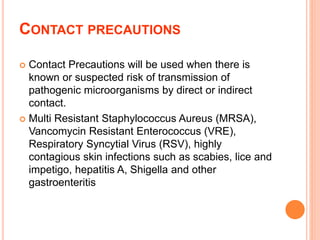 CONTACT PRECAUTIONS
 Contact Precautions will be used when there is
known or suspected risk of transmission of
pathogenic microorganisms by direct or indirect
contact.
 Multi Resistant Staphylococcus Aureus (MRSA),
Vancomycin Resistant Enterococcus (VRE),
Respiratory Syncytial Virus (RSV), highly
contagious skin infections such as scabies, lice and
impetigo, hepatitis A, Shigella and other
gastroenteritis
 