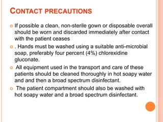 CONTACT PRECAUTIONS
 If possible a clean, non-sterile gown or disposable overall
should be worn and discarded immediately after contact
with the patient ceases
 . Hands must be washed using a suitable anti-microbial
soap, preferably four percent (4%) chlorexidine
gluconate.
 All equipment used in the transport and care of these
patients should be cleaned thoroughly in hot soapy water
and and then a broad spectrum disinfectant.
 The patient compartment should also be washed with
hot soapy water and a broad spectrum disinfectant.
 