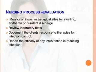 NURSING PROCESS -EVALUATION
 Monitor all invasive &surgical sites for swelling,
erythema or purulent discharge
 Review laboratory tests
 Document the clients response to therapies for
infection control.
 Report the efficacy of any intervention in reducing
infection
 