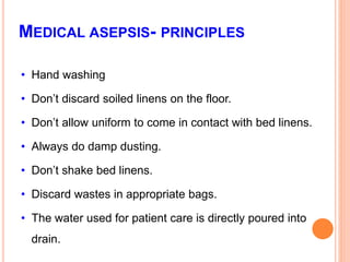 MEDICAL ASEPSIS- PRINCIPLES
• Hand washing
• Don’t discard soiled linens on the floor.
• Don’t allow uniform to come in contact with bed linens.
• Always do damp dusting.
• Don’t shake bed linens.
• Discard wastes in appropriate bags.
• The water used for patient care is directly poured into
drain.
 