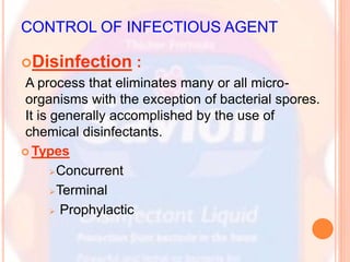 CONTROL OF INFECTIOUS AGENT
Disinfection :
A process that eliminates many or all micro-
organisms with the exception of bacterial spores.
It is generally accomplished by the use of
chemical disinfectants.
 Types
Concurrent
Terminal
 Prophylactic
 
