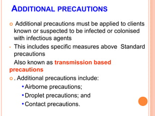 ADDITIONAL PRECAUTIONS
 Additional precautions must be applied to clients
known or suspected to be infected or colonised
with infectious agents
• This includes specific measures above Standard
precautions
Also known as transmission based
precautions
 . Additional precautions include:
•Airborne precautions;
•Droplet precautions; and
•Contact precautions.
 