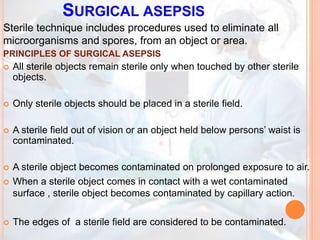 SURGICAL ASEPSIS
Sterile technique includes procedures used to eliminate all
microorganisms and spores, from an object or area.
PRINCIPLES OF SURGICAL ASEPSIS
 All sterile objects remain sterile only when touched by other sterile
objects.
 Only sterile objects should be placed in a sterile field.
 A sterile field out of vision or an object held below persons’ waist is
contaminated.
 A sterile object becomes contaminated on prolonged exposure to air.
 When a sterile object comes in contact with a wet contaminated
surface , sterile object becomes contaminated by capillary action.
 The edges of a sterile field are considered to be contaminated.
 