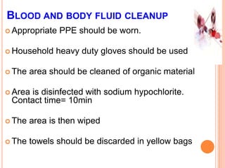 BLOOD AND BODY FLUID CLEANUP
 Appropriate PPE should be worn.
 Household heavy duty gloves should be used
 The area should be cleaned of organic material
 Area is disinfected with sodium hypochlorite.
Contact time= 10min
 The area is then wiped
 The towels should be discarded in yellow bags
 