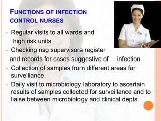 FUNCTIONS OF INFECTION
CONTROL NURSES
• Regular visits to all wards and
high risk units
• Checking nsg supervisors register
and records for cases suggestive of infection
• Collection of samples from different areas for
surveillance
• Daily visit to microbiology laboratory to ascertain
results of samples collected for surveillance and to
liaise between microbiology and clinical depts
 