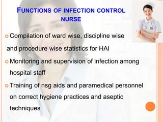 FUNCTIONS OF INFECTION CONTROL
NURSE
 Compilation of ward wise, discipline wise
and procedure wise statistics for HAI
 Monitoring and supervision of infection among
hospital staff
 Training of nsg aids and paramedical personnel
on correct hygiene practices and aseptic
techniques
 