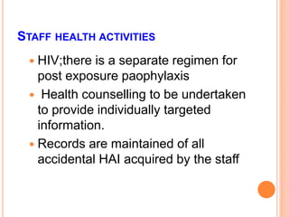 STAFF HEALTH ACTIVITIES
 HIV;there is a separate regimen for
post exposure paophylaxis
 Health counselling to be undertaken
to provide individually targeted
information.
 Records are maintained of all
accidental HAI acquired by the staff
 