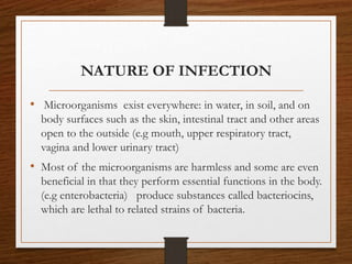 NATURE OF INFECTION
• Microorganisms exist everywhere: in water, in soil, and on
body surfaces such as the skin, intestinal tract and other areas
open to the outside (e.g mouth, upper respiratory tract,
vagina and lower urinary tract)
• Most of the microorganisms are harmless and some are even
beneficial in that they perform essential functions in the body.
(e.g enterobacteria) produce substances called bacteriocins,
which are lethal to related strains of bacteria.
 
