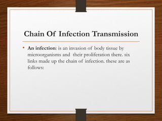 Chain Of Infection Transmission
• An infection: is an invasion of body tissue by
microorganisms and their proliferation there. six
links made up the chain of infection. these are as
follows:
 