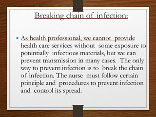 Breaking chain of infection:
 As health professional, we cannot provide
health care services without some exposure to
potentially infectious materials, but we can
prevent transmission in many cases. The only
way to prevent infection is to break the chain
of infection. The nurse must follow certain
principle and procedures to prevent infection
and control its spread.
 