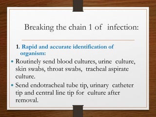 1. Rapid and accurate identification of
organism:
 Routinely send blood cultures, urine culture,
skin swabs, throat swabs, tracheal aspirate
culture.
 Send endotracheal tube tip, urinary catheter
tip and central line tip for culture after
removal.
Breaking the chain 1 of infection:
 