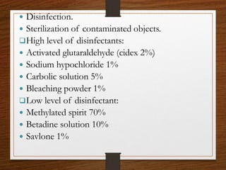  Disinfection.
 Sterilization of contaminated objects.
High level of disinfectants:
 Activated glutaraldehyde (cidex 2%)
 Sodium hypochloride 1%
 Carbolic solution 5%
 Bleaching powder 1%
Low level of disinfectant:
 Methylated spirit 70%
 Betadine solution 10%
 Savlone 1%
 
