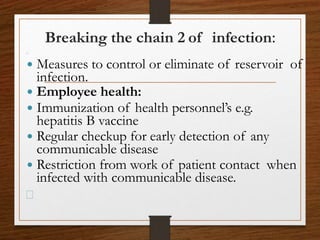  Measures to control or eliminate of reservoir of
infection.
 Employee health:
 Immunization of health personnel’s e.g.
hepatitis B vaccine
 Regular checkup for early detection of any
communicable disease
 Restriction from work of patient contact when
infected with communicable disease.
Breaking the chain 2 of infection:
 