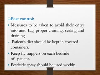 Pest control:
 Measures to be taken to avoid their entry
into unit. E.g. proper cleaning, sealing and
draining.
 Patient’s diet should be kept in covered
containers.
 Keep fly trappers on each bedside
of patient.
 Pesticide spray should be used weekly.
 