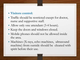  Visitors control:
 Traffic should be restricted except for doctor,
nurse and supportive staff.
 Allow only one attendant (3-4 hours).
 Keep the doors and windows closed.
 Mobile phones should not be allowed inside
the area.
 Machines (X-rays, echo machines, ultrasound
machine) from outside should be cleaned with
spirit before their use.
 