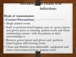 Breaking the chain 4 of
infection:
Mode of transmission:
Contact Precautions;
 Single patient room.
 Staff to perform hand hygiene, put on gown/apron
and gloves prior to entering patient room and when
anticipating contact with the patient or their
surroundings is.
 Remove gown/apron and gloves and perform
hand hygiene after leaving room.
 Clean and disinfect non-disposable equipment and
items when removed from patient room.
 
